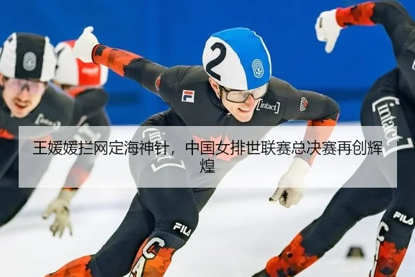 王媛媛拦网定海神针，中国女排世联赛总决赛再创辉煌