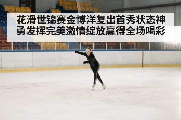 花滑世锦赛金博洋复出首秀状态神勇发挥完美激情绽放赢得全场喝彩