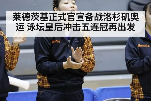 莱德茨基正式官宣备战洛杉矶奥运 泳坛皇后冲击五连冠再出发