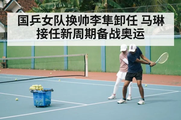 国乒女队换帅李隼卸任 马琳接任新周期备战奥运